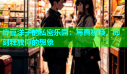 麻豆洋子的私密乐园：写真视频，即刻释放你的想象
