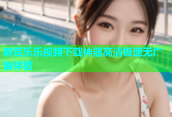 麻豆乐乐视频下载神器高清极速无广告体验