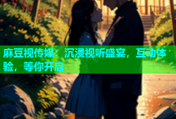 麻豆视传媒：沉浸视听盛宴，互动体验，等你开启