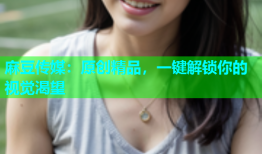 麻豆传媒：原创精品，一键解锁你的视觉渴望