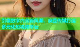 引领数字内容新风潮，麻豆传媒打造多元化短视频平台