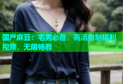 国产麻豆：宅男必备，高清自制福利视频，无限畅看