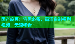 国产麻豆：宅男必备，高清自制福利视频，无限畅看