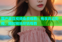 国产麻豆视频免费观看：畅享高清影视，随时随地尽情观看
