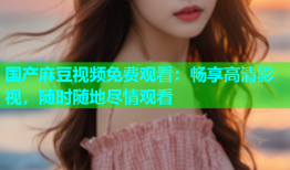 国产麻豆视频免费观看：畅享高清影视，随时随地尽情观看