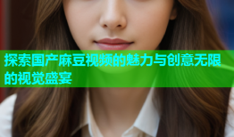 探索国产麻豆视频的魅力与创意无限的视觉盛宴