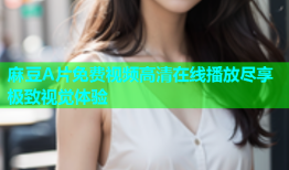 麻豆A片免费视频高清在线播放尽享极致视觉体验