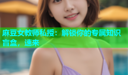 麻豆女教师私授：解锁你的专属知识盲盒，速来