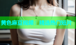 黄色麻豆视频：精选热门短片