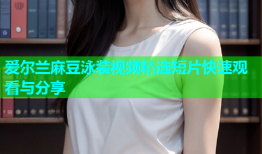 爱尔兰麻豆泳装视频精选短片快速观看与分享
