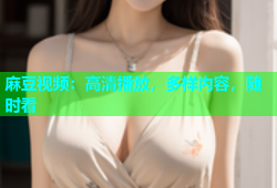 麻豆视频：高清播放，多样内容，随时看
