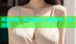 麻豆视频：高清播放，多样内容，随时看