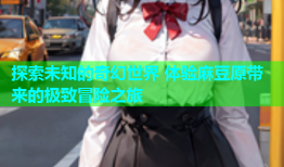 探索未知的奇幻世界 体验麻豆原带来的极致冒险之旅