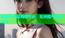 麻豆91精品视频平台，亚洲国产影视大全