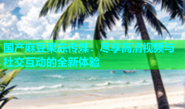 国产麻豆果冻传媒：尽享高清视频与社交互动的全新体验