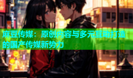 麻豆传媒：原创内容与多元互动打造的国产传媒新势力