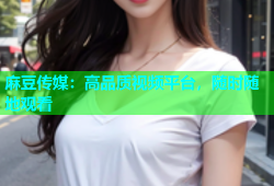 麻豆传媒：高品质视频平台，随时随地观看