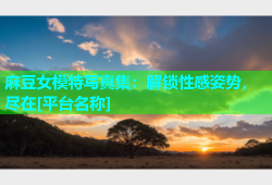 麻豆女模特写真集：解锁性感姿势，尽在[平台名称]