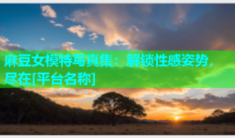 麻豆女模特写真集：解锁性感姿势，尽在[平台名称]