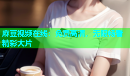 麻豆视频在线：免费高清，无限畅看精彩大片