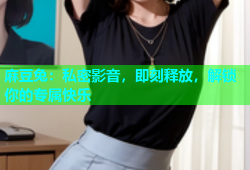 麻豆兔：私密影音，即刻释放，解锁你的专属快乐