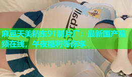麻豆天美精东91制片厂：最新国产视频在线，午夜福利等你享
