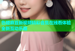 色碰麻豆新视频精彩合集在线看体验全新互动乐趣