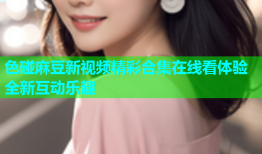 色碰麻豆新视频精彩合集在线看体验全新互动乐趣