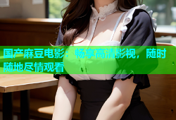 国产麻豆电影：畅享高清影视，随时随地尽情观看