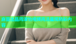 麻豆出品周淑怡视频高清呈现精彩内容