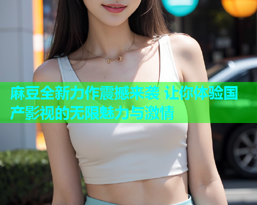 麻豆全新力作震撼来袭 让你体验国产影视的无限魅力与激情