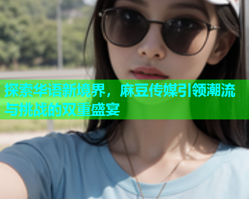 探索华语新境界，麻豆传媒引领潮流与挑战的双重盛宴