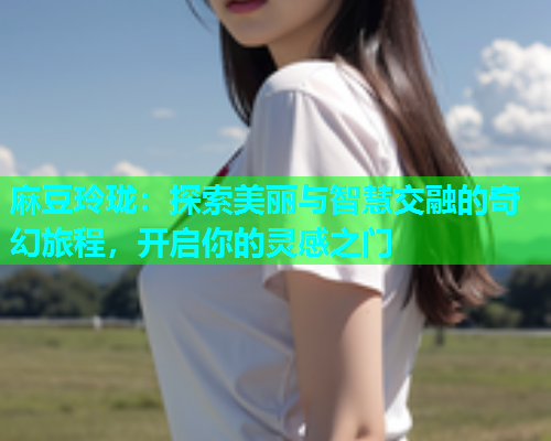 麻豆玲珑：探索美丽与智慧交融的奇幻旅程，开启你的灵感之门
