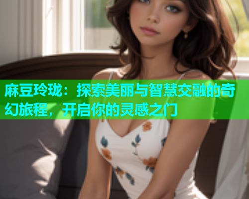 麻豆玲珑：探索美丽与智慧交融的奇幻旅程，开启你的灵感之门