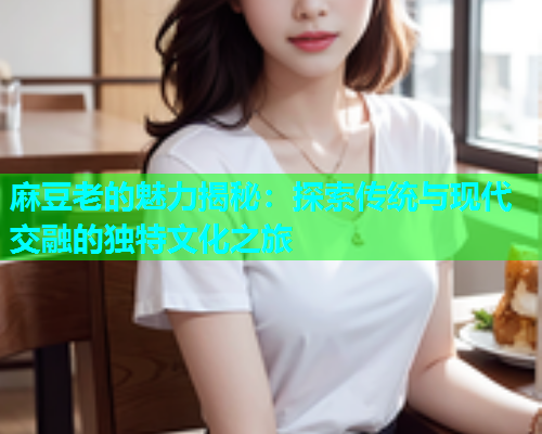 麻豆老的魅力揭秘：探索传统与现代交融的独特文化之旅