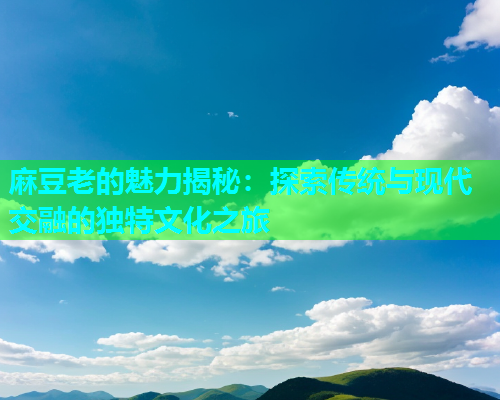 麻豆老的魅力揭秘：探索传统与现代交融的独特文化之旅