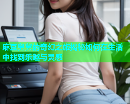 麻豆舅舅的奇幻之旅揭秘如何在生活中找到乐趣与灵感