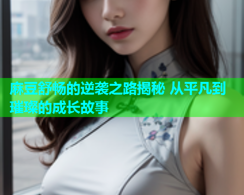 麻豆舒畅的逆袭之路揭秘 从平凡到璀璨的成长故事