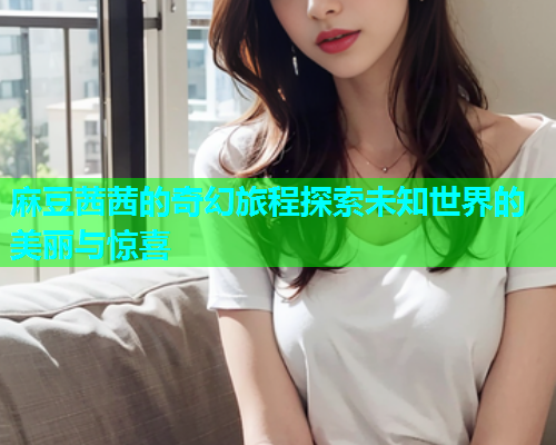 麻豆茜茜的奇幻旅程探索未知世界的美丽与惊喜