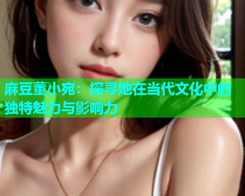 麻豆董小宛：探寻她在当代文化中的独特魅力与影响力