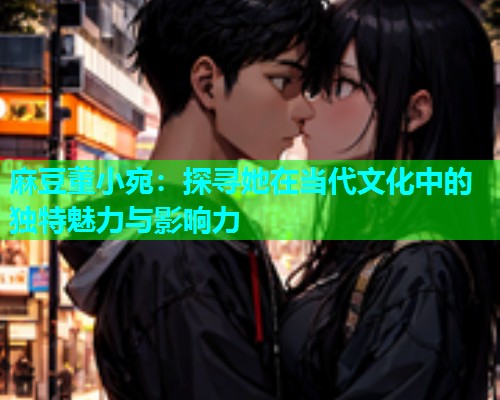 麻豆董小宛：探寻她在当代文化中的独特魅力与影响力