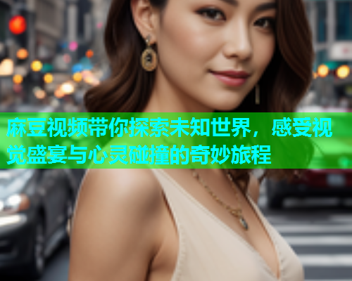 麻豆视频带你探索未知世界，感受视觉盛宴与心灵碰撞的奇妙旅程