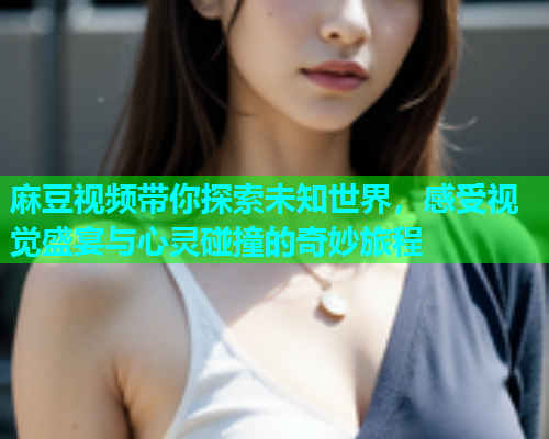 麻豆视频带你探索未知世界，感受视觉盛宴与心灵碰撞的奇妙旅程