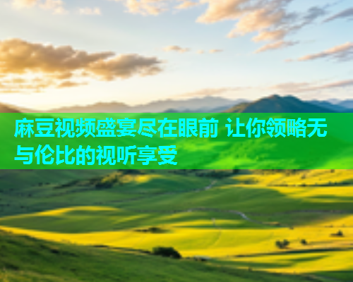 麻豆视频盛宴尽在眼前 让你领略无与伦比的视听享受