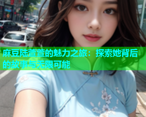麻豆陆萱萱的魅力之旅：探索她背后的故事与无限可能