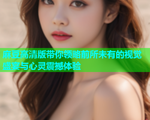麻豆高清版带你领略前所未有的视觉盛宴与心灵震撼体验