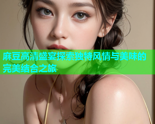 麻豆高清盛宴探索独特风情与美味的完美结合之旅