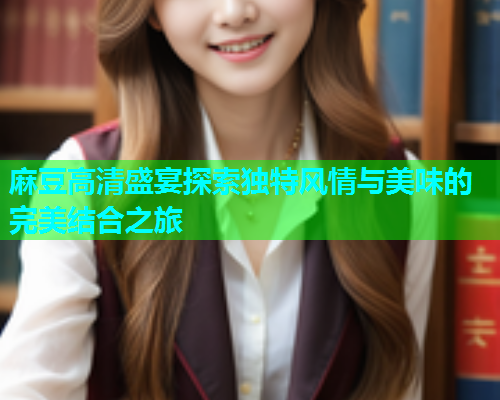 麻豆高清盛宴探索独特风情与美味的完美结合之旅