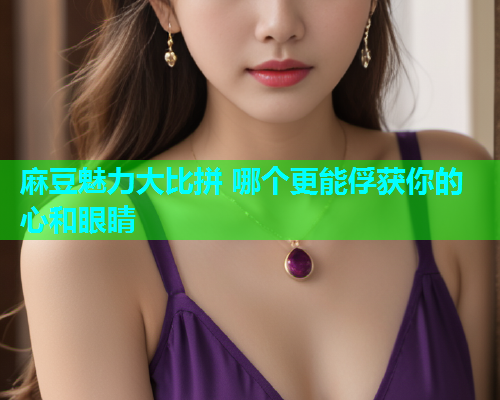 麻豆魅力大比拼 哪个更能俘获你的心和眼睛
