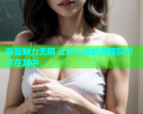 麻豆魅力无限 让你心动的美丽瞬间尽在其中